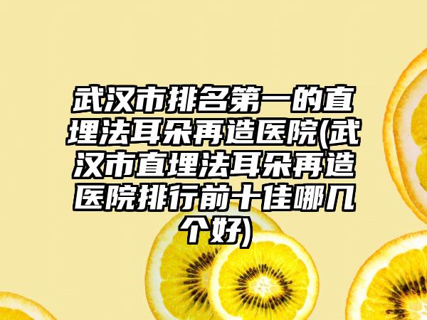 武汉市排名第一的直埋法耳朵再造医院(武汉市直埋法耳朵再造医院排行前十佳哪几个好)