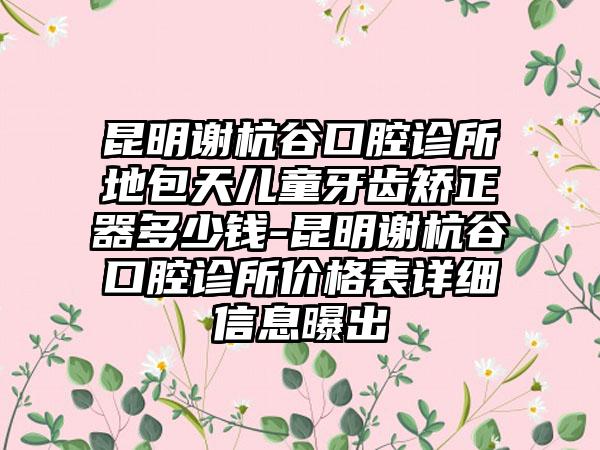 昆明谢杭谷口腔诊所地包天儿童牙齿矫正器多少钱-昆明谢杭谷口腔诊所价格表详细信息曝出