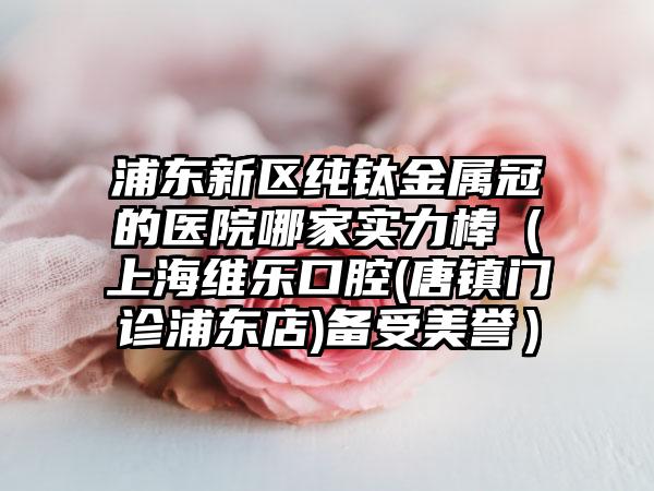 浦东新区纯钛金属冠的医院哪家实力棒（上海维乐口腔(唐镇门诊浦东店)备受美誉）