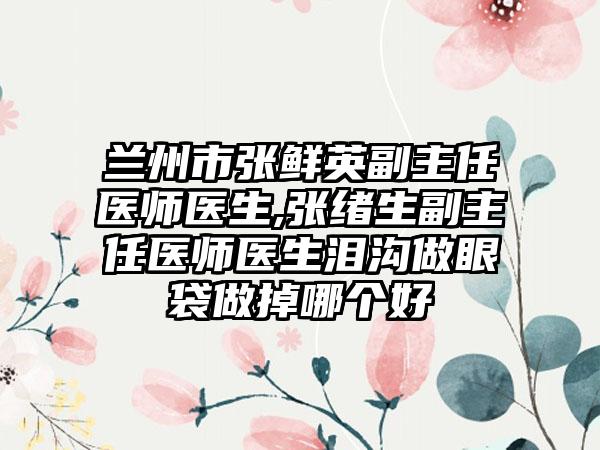 兰州市张鲜英副主任医师医生,张绪生副主任医师医生泪沟做眼袋做掉哪个好