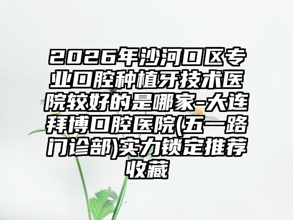 2026年沙河口区专业口腔种植牙技术医院较好的是哪家-大连拜博口腔医院(五一路门诊部)实力锁定推荐收藏