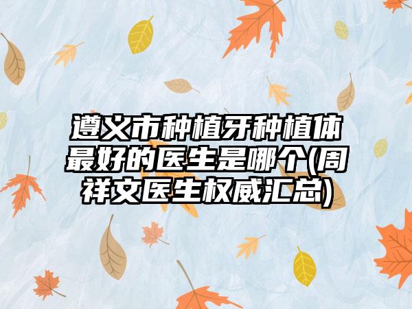 遵义市种植牙种植体最好的医生是哪个(周祥文医生权威汇总)