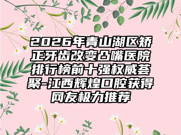 2026年青山湖区矫正牙齿改变凸嘴医院排行榜前十强权威荟聚-江西辉煌口腔获得网友极力推荐