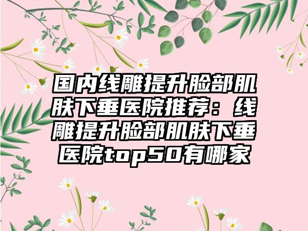 国内线雕提升脸部肌肤下垂医院推荐：线雕提升脸部肌肤下垂医院top50有哪家