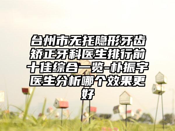 台州市无托隐形牙齿矫正牙科医生排行前十佳综合一览-朴振宇医生分析哪个效果更好