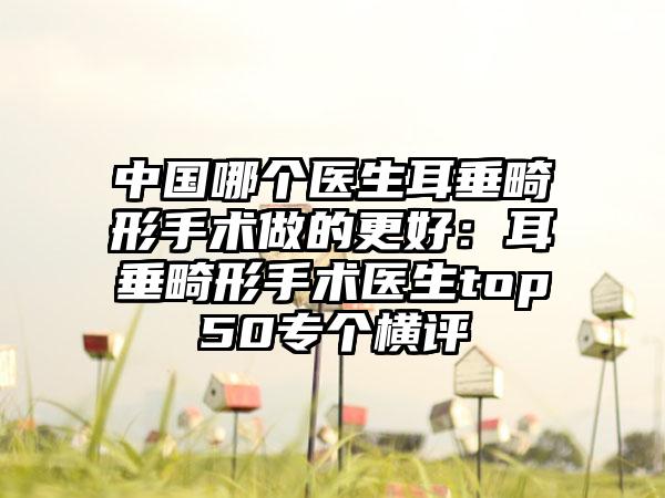 中国哪个医生耳垂畸形手术做的更好：耳垂畸形手术医生top50专个横评