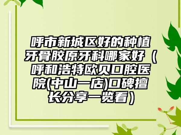 呼市新城区好的种植牙骨胶原牙科哪家好（呼和浩特欧贝口腔医院(中山一店)口碑擅长分享一览看）