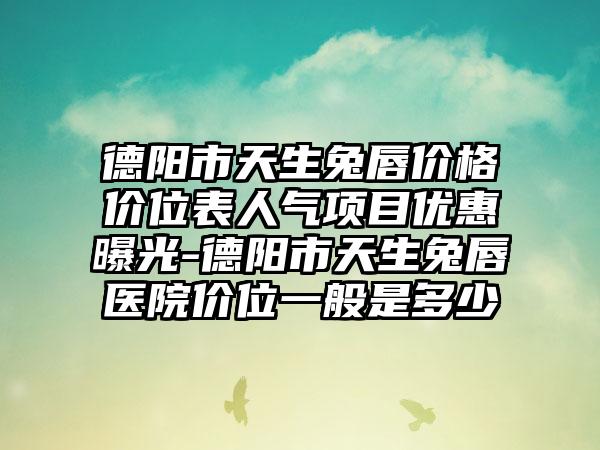 德阳市天生兔唇价格价位表人气项目优惠曝光-德阳市天生兔唇医院价位一般是多少