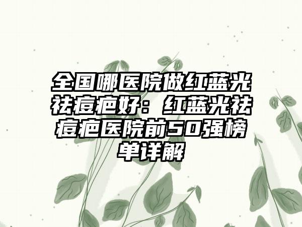全国哪医院做红蓝光祛痘疤好：红蓝光祛痘疤医院前50强榜单详解
