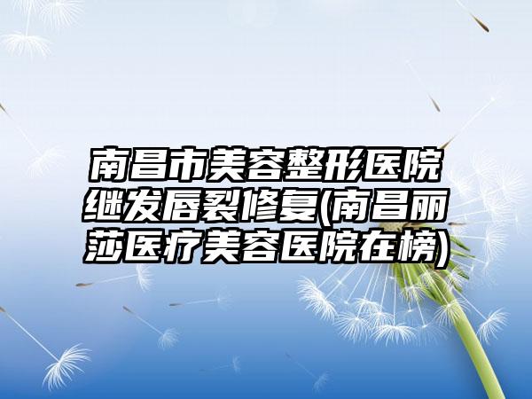 南昌市美容整形医院继发唇裂修复(南昌丽莎医疗美容医院在榜)