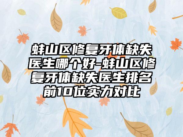 蚌山区修复牙体缺失医生哪个好-蚌山区修复牙体缺失医生排名前10位实力对比