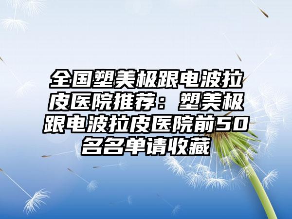 全国塑美极跟电波拉皮医院推荐：塑美极跟电波拉皮医院前50名名单请收藏