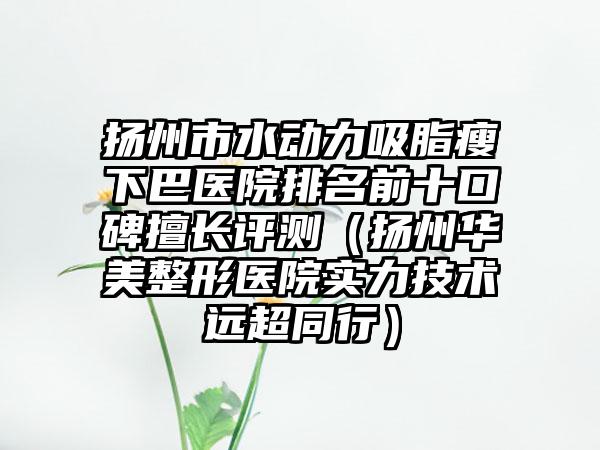扬州市水动力吸脂瘦下巴医院排名前十口碑擅长评测（扬州华美整形医院实力技术远超同行）