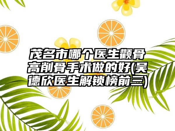茂名市哪个医生颧骨高削骨手术做的好(吴德欣医生解锁榜前三)