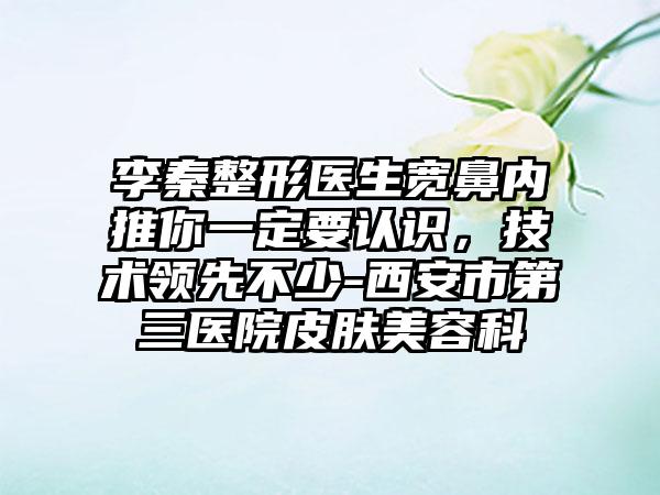 李秦整形医生宽鼻内推你一定要认识，技术领先不少-西安市第三医院皮肤美容科