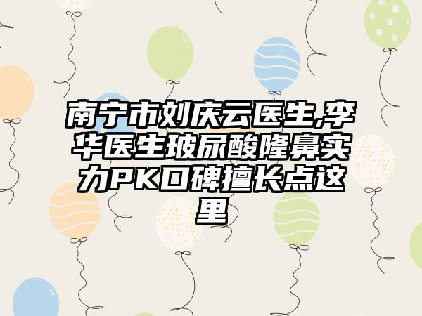 南宁市刘庆云医生,李华医生玻尿酸隆鼻实力PK口碑擅长点这里