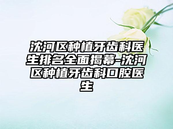 沈河区种植牙齿科医生排名全面揭幕-沈河区种植牙齿科口腔医生