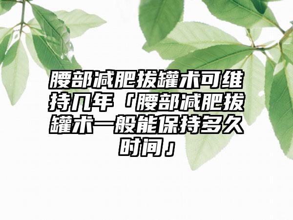腰部减肥拔罐术可维持几年「腰部减肥拔罐术一般能保持多久时间」
