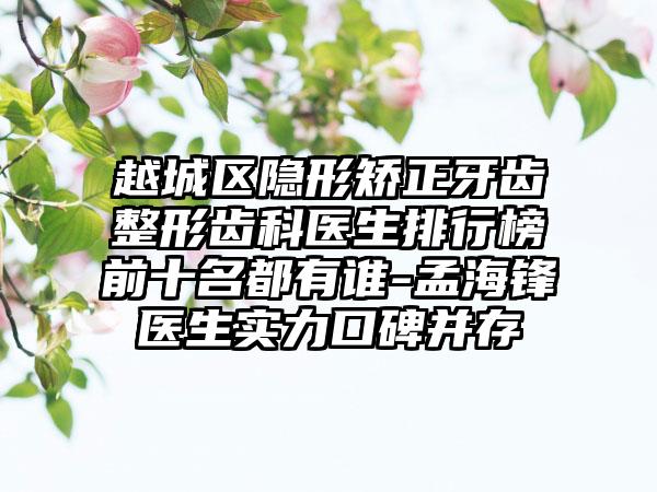 越城区隐形矫正牙齿整形齿科医生排行榜前十名都有谁-孟海锋医生实力口碑并存