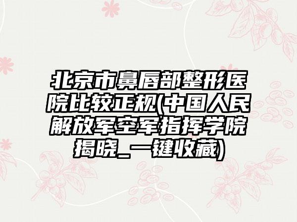 北京市鼻唇部整形医院比较正规(中国人民解放军空军指挥学院揭晓_一键收藏)