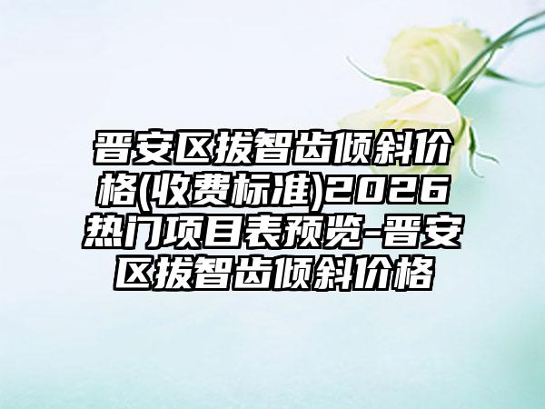 晋安区拔智齿倾斜价格(收费标准)2026热门项目表预览-晋安区拔智齿倾斜价格