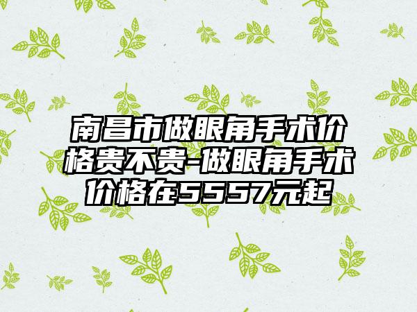 南昌市做眼角手术价格贵不贵-做眼角手术价格在5557元起