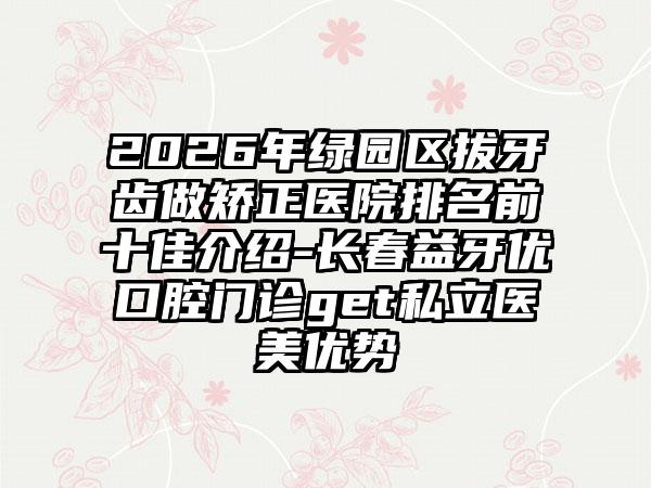 2026年绿园区拔牙齿做矫正医院排名前十佳介绍-长春益牙优口腔门诊get私立医美优势