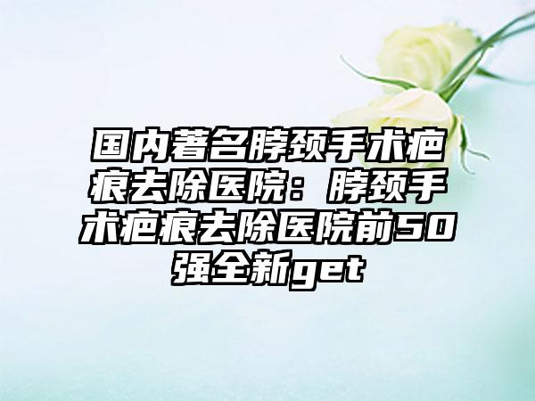 国内著名脖颈手术疤痕去除医院：脖颈手术疤痕去除医院前50强全新get