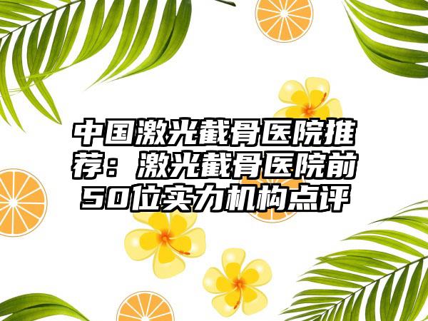 中国激光截骨医院推荐：激光截骨医院前50位实力机构点评