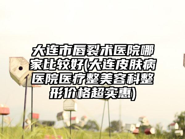 大连市唇裂术医院哪家比较好(大连皮肤病医院医疗整美容科整形价格超实惠)