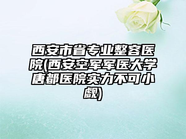 西安市省专业整容医院(西安空军军医大学唐都医院实力不可小觑)