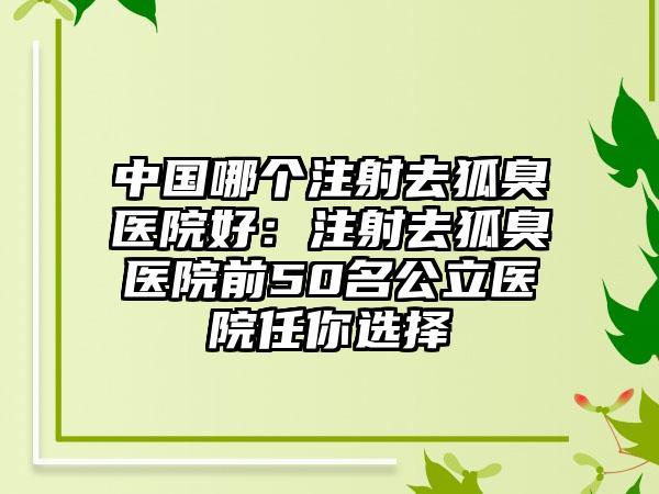 中国哪个注射去狐臭医院好：注射去狐臭医院前50名公立医院任你选择