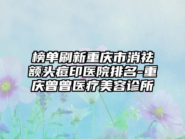 榜单刷新重庆市消祛额头痘印医院排名-重庆曾曾医疗美容诊所