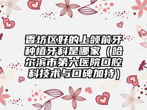 香坊区好的上颌前牙种植牙科是哪家（哈尔滨市第六医院口腔科技术与口碑加持）