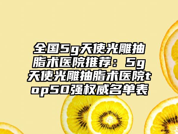 全国5g天使光雕抽脂术医院推荐：5g天使光雕抽脂术医院top50强权威名单表