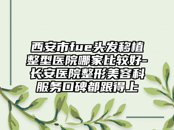 西安市fue头发移植整型医院哪家比较好-长安医院整形美容科服务口碑都跟得上