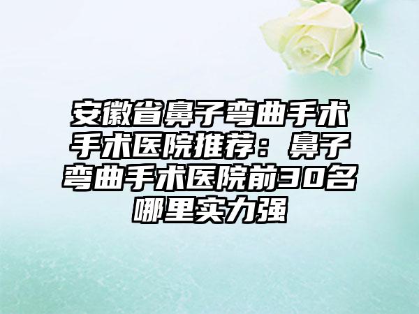 安徽省鼻子弯曲手术手术医院推荐：鼻子弯曲手术医院前30名哪里实力强