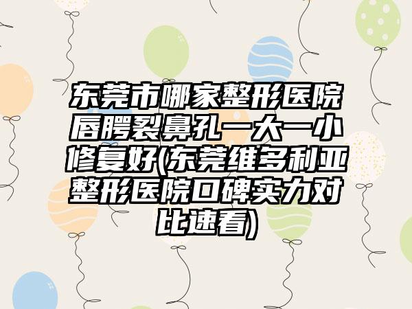 东莞市哪家整形医院唇腭裂鼻孔一大一小修复好(东莞维多利亚整形医院口碑实力对比速看)