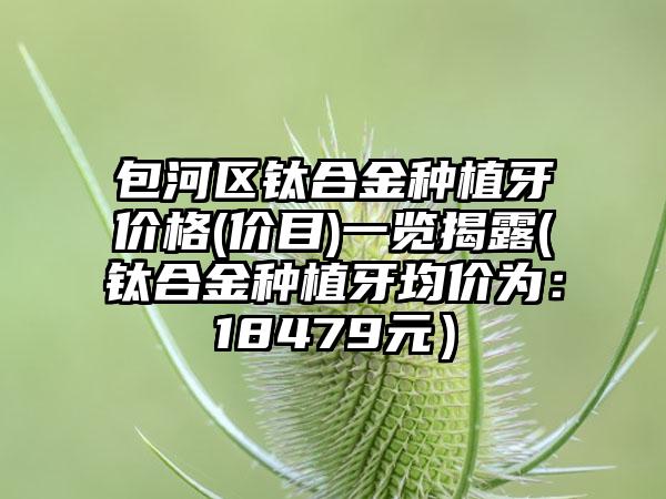包河区钛合金种植牙价格(价目)一览揭露(钛合金种植牙均价为：18479元）