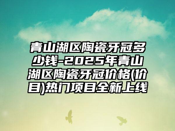 青山湖区陶瓷牙冠多少钱-2025年青山湖区陶瓷牙冠价格(价目)热门项目全新上线