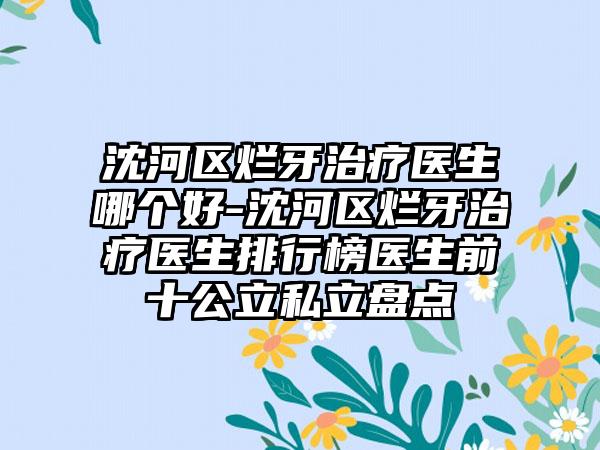 沈河区烂牙治疗医生哪个好-沈河区烂牙治疗医生排行榜医生前十公立私立盘点