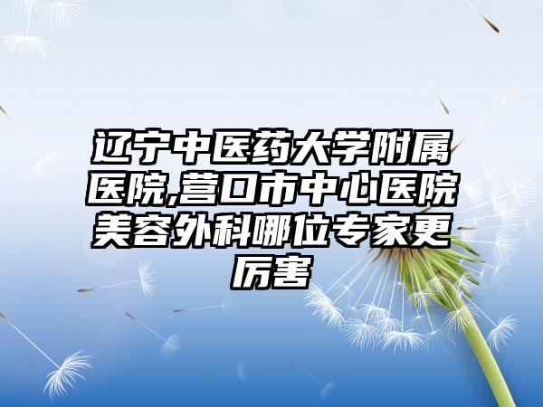 辽宁中医药大学附属医院,营口市中心医院美容外科哪位专家更厉害