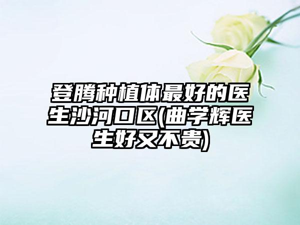 登腾种植体最好的医生沙河口区(曲学辉医生好又不贵)