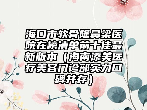 海口市软骨隆鼻梁医院在榜清单前十佳最新版本（海南添美医疗美容门诊部实力口碑并存）