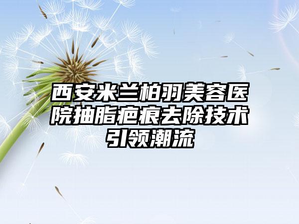 西安米兰柏羽美容医院抽脂疤痕去除技术引领潮流