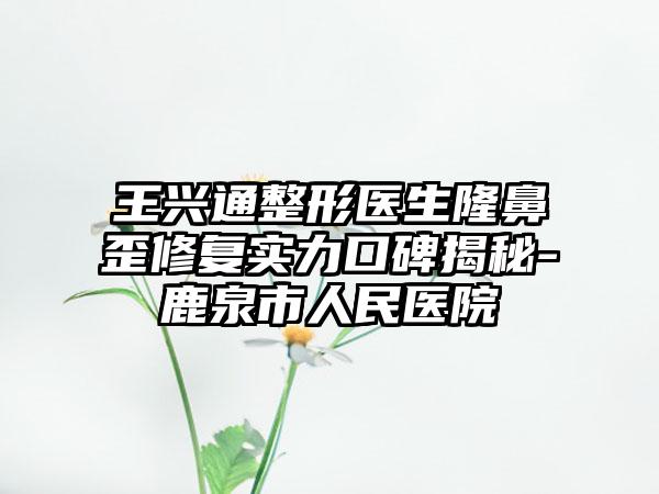 王兴通整形医生隆鼻歪修复实力口碑揭秘-鹿泉市人民医院