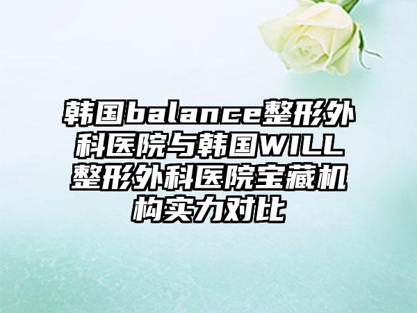 韩国balance整形外科医院与韩国WILL整形外科医院宝藏机构实力对比