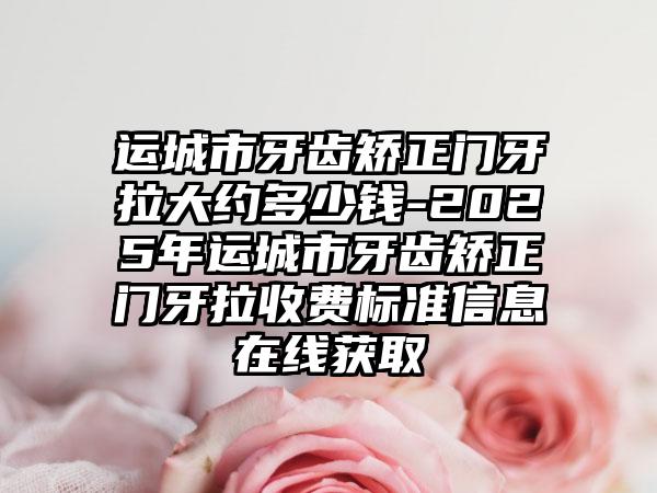 运城市牙齿矫正门牙拉大约多少钱-2025年运城市牙齿矫正门牙拉收费标准信息在线获取