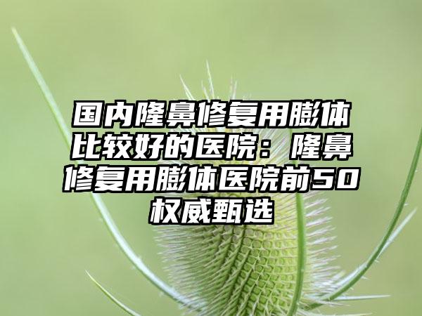 国内隆鼻修复用膨体比较好的医院：隆鼻修复用膨体医院前50权威甄选