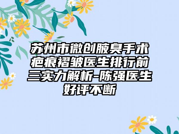 苏州市微创腋臭手术疤痕褶皱医生排行前三实力解析-陈强医生好评不断